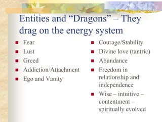Entities and “Dragons” – They
    drag on the energy system
   Fear                      Courage/Stability
   Lust                      Divine love (tantric)
   Greed                     Abundance
   Addiction/Attachment      Freedom in
   Ego and Vanity             relationship and
                               independence
                              Wise – intuitive –
                               contentment –
                               spiritually evolved
 