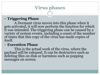 Virus phases
 Triggering Phase
A Dormant virus moves into this phase when it
gets activated, it will now perform the function for which
it was intended. The triggering phase can be caused by a
variety of system events, including a count of the number
of times that this copy of the virus has made copies of
itself.
 Execution Phase
This is the actual work of the virus, where the
payload will be released. It can be destructive such as
deleting files on disk or harmless such as popping
messages on screen.
 