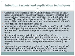Infection targets and replication techniques
 Computer viruses infect a variety of different subsystems on their
hosts. One manner of classifying viruses is to analyse whether they
reside in binary executable (such as.EXE or .COM files), data files
(such as Microsoft Word documents or PDF files), or in the boot
sector of the host's hard drive (or some combination of all of these).
 Resident vs. non-resident viruses
 A memory-resident virus (or simply "resident virus") installs itself as
part of the operating system when executed, after which it remains
in RAM from the time the computer is booted up to when it is shut
down.
 Resident viruses overwrite interrupt handling code or
other functions, and when the operating system attempts to access
the target file or disk sector, the virus code intercepts the request and
redirects the control flow to the replication module, infecting the
target.
 In contrast, a non-memory-resident virus (or "non-resident virus"),
when executed, scans the disk for targets, infects them, and then
exits (i.e. it does not remain in memory after it is done executing).
 