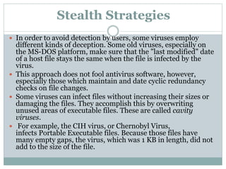 Stealth Strategies
 In order to avoid detection by users, some viruses employ
different kinds of deception. Some old viruses, especially on
the MS-DOS platform, make sure that the "last modified" date
of a host file stays the same when the file is infected by the
virus.
 This approach does not fool antivirus software, however,
especially those which maintain and date cyclic redundancy
checks on file changes.
 Some viruses can infect files without increasing their sizes or
damaging the files. They accomplish this by overwriting
unused areas of executable files. These are called cavity
viruses.
 For example, the CIH virus, or Chernobyl Virus,
infects Portable Executable files. Because those files have
many empty gaps, the virus, which was 1 KB in length, did not
add to the size of the file.
 