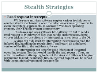 Stealth Strategies
 Read request intercepts
While some antivirus software employ various techniques to
counter stealth mechanisms, once the infection occurs any recourse to
clean the system is unreliable. In Microsoft Windows operating
systems, the NTFS file system is proprietary.
This leaves antivirus software little alternative but to send a
read request to Windows OS files that handle such requests. Some
viruses trick antivirus software by intercepting its requests to the OS.
A virus can hide itself by intercepting the request to read the
infected file, handling the request itself, and return an uninfected
version of the file to the antivirus software.
The interception can occur by code injection of the actual
operating system files that would handle the read request. Thus, an
antivirus software attempting to detect the virus will either not be given
permission to read the infected file, or, the read request will be served
with the uninfected version of the same file.
 