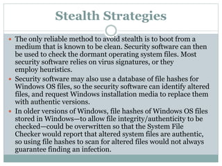 Stealth Strategies
 The only reliable method to avoid stealth is to boot from a
medium that is known to be clean. Security software can then
be used to check the dormant operating system files. Most
security software relies on virus signatures, or they
employ heuristics.
 Security software may also use a database of file hashes for
Windows OS files, so the security software can identify altered
files, and request Windows installation media to replace them
with authentic versions.
 In older versions of Windows, file hashes of Windows OS files
stored in Windows—to allow file integrity/authenticity to be
checked—could be overwritten so that the System File
Checker would report that altered system files are authentic,
so using file hashes to scan for altered files would not always
guarantee finding an infection.
 