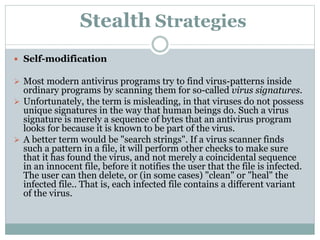 Stealth Strategies
 Self-modification
 Most modern antivirus programs try to find virus-patterns inside
ordinary programs by scanning them for so-called virus signatures.
 Unfortunately, the term is misleading, in that viruses do not possess
unique signatures in the way that human beings do. Such a virus
signature is merely a sequence of bytes that an antivirus program
looks for because it is known to be part of the virus.
 A better term would be "search strings". If a virus scanner finds
such a pattern in a file, it will perform other checks to make sure
that it has found the virus, and not merely a coincidental sequence
in an innocent file, before it notifies the user that the file is infected.
The user can then delete, or (in some cases) "clean" or "heal" the
infected file.. That is, each infected file contains a different variant
of the virus.
 
