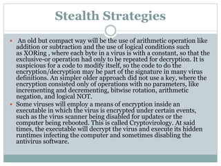 Stealth Strategies
 An old but compact way will be the use of arithmetic operation like
addition or subtraction and the use of logical conditions such
as XORing , where each byte in a virus is with a constant, so that the
exclusive-or operation had only to be repeated for decryption. It is
suspicious for a code to modify itself, so the code to do the
encryption/decryption may be part of the signature in many virus
definitions. An simpler older approach did not use a key, where the
encryption consisted only of operations with no parameters, like
incrementing and decrementing, bitwise rotation, arithmetic
negation, and logical NOT.
 Some viruses will employ a means of encryption inside an
executable in which the virus is encrypted under certain events,
such as the virus scanner being disabled for updates or the
computer being rebooted. This is called Cryptovirology. At said
times, the executable will decrypt the virus and execute its hidden
runtimes infecting the computer and sometimes disabling the
antivirus software.
 