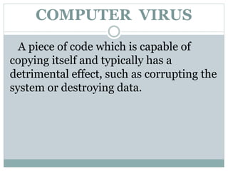 A piece of code which is capable of
copying itself and typically has a
detrimental effect, such as corrupting the
system or destroying data.
COMPUTER VIRUS
 