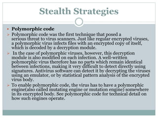Stealth Strategies
 Polymorphic code
 Polymorphic code was the first technique that posed a
serious threat to virus scanners. Just like regular encrypted viruses,
a polymorphic virus infects files with an encrypted copy of itself,
which is decoded by a decryption module.
 In the case of polymorphic viruses, however, this decryption
module is also modified on each infection. A well-written
polymorphic virus therefore has no parts which remain identical
between infections, making it very difficult to detect directly using
signatures. Antivirus software can detect it by decrypting the viruses
using an emulator, or by statistical pattern analysis of the encrypted
virus body.
 To enable polymorphic code, the virus has to have a polymorphic
engine(also called mutating engine or mutation engine) somewhere
in its encrypted body. See polymorphic code for technical detail on
how such engines operate.
 
