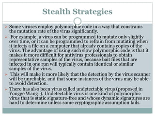 Stealth Strategies
 Some viruses employ polymorphic code in a way that constrains
the mutation rate of the virus significantly.
 For example, a virus can be programmed to mutate only slightly
over time, or it can be programmed to refrain from mutating when
it infects a file on a computer that already contains copies of the
virus. The advantage of using such slow polymorphic code is that it
makes it more difficult for antivirus professionals to obtain
representative samples of the virus, because bait files that are
infected in one run will typically contain identical or similar
samples of the virus.
 This will make it more likely that the detection by the virus scanner
will be unreliable, and that some instances of the virus may be able
to avoid detection.
 There has also been virus called undetectable virus (proposed in
Yongge Wang ). Undetectable virus is one kind of polymorphic
virus that is static signature-free and whose dynamic signatures are
hard to determine unless some cryptographic assumption fails.
 
