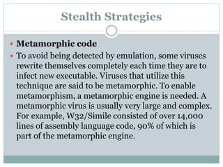 Stealth Strategies
 Metamorphic code
 To avoid being detected by emulation, some viruses
rewrite themselves completely each time they are to
infect new executable. Viruses that utilize this
technique are said to be metamorphic. To enable
metamorphism, a metamorphic engine is needed. A
metamorphic virus is usually very large and complex.
For example, W32/Simile consisted of over 14,000
lines of assembly language code, 90% of which is
part of the metamorphic engine.
 