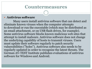 Countermeasures
 Antivirus software
Many users install antivirus software that can detect and
eliminate known viruses when the computer attempts
to download or run the executable (which may be distributed as
an email attachment, or on USB flash drives, for example).
Some antivirus software blocks known malicious web sites that
attempt to install malware. Antivirus software does not change
the underlying capability of hosts to transmit viruses. Users
must update their software regularly to patch security
vulnerabilities ("holes"). Antivirus software also needs to be
regularly updated in order to recognize the latest threats. The
German AV-TEST Institute publishes evaluations of antivirus
software for Windows and Android.
 