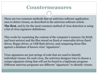 Countermeasures
There are two common methods that an antivirus software application
uses to detect viruses, as described in the antivirus software article.
The first, and by far the most common method of virus detection is using
a list of virus signature definitions.
This works by examining the content of the computer's memory (its RAM,
and boot sectors) and the files stored on fixed or removable drives (hard
drives, floppy drives, or USB flash drives), and comparing those files
against a database of known virus "signatures".
Virus signatures are just strings of code that are used to identify
individual viruses; for each virus, the antivirus designer tries to choose a
unique signature string that will not be found in a legitimate program.
Different antivirus programs use different "signatures" to identify viruses.
 