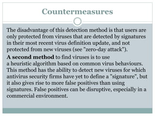 Countermeasures
The disadvantage of this detection method is that users are
only protected from viruses that are detected by signatures
in their most recent virus definition update, and not
protected from new viruses (see "zero-day attack").
A second method to find viruses is to use
a heuristic algorithm based on common virus behaviours.
This method has the ability to detect new viruses for which
antivirus security firms have yet to define a "signature", but
it also gives rise to more false positives than using
signatures. False positives can be disruptive, especially in a
commercial environment.
 