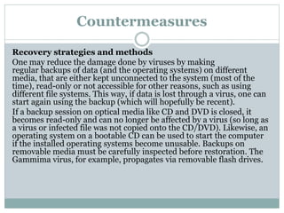 Countermeasures
Recovery strategies and methods
One may reduce the damage done by viruses by making
regular backups of data (and the operating systems) on different
media, that are either kept unconnected to the system (most of the
time), read-only or not accessible for other reasons, such as using
different file systems. This way, if data is lost through a virus, one can
start again using the backup (which will hopefully be recent).
If a backup session on optical media like CD and DVD is closed, it
becomes read-only and can no longer be affected by a virus (so long as
a virus or infected file was not copied onto the CD/DVD). Likewise, an
operating system on a bootable CD can be used to start the computer
if the installed operating systems become unusable. Backups on
removable media must be carefully inspected before restoration. The
Gammima virus, for example, propagates via removable flash drives.
 