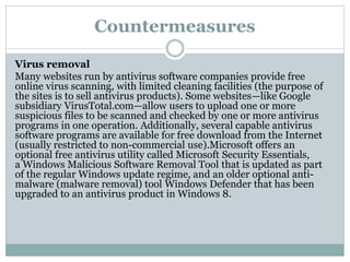 Countermeasures
Virus removal
Many websites run by antivirus software companies provide free
online virus scanning, with limited cleaning facilities (the purpose of
the sites is to sell antivirus products). Some websites—like Google
subsidiary VirusTotal.com—allow users to upload one or more
suspicious files to be scanned and checked by one or more antivirus
programs in one operation. Additionally, several capable antivirus
software programs are available for free download from the Internet
(usually restricted to non-commercial use).Microsoft offers an
optional free antivirus utility called Microsoft Security Essentials,
a Windows Malicious Software Removal Tool that is updated as part
of the regular Windows update regime, and an older optional anti-
malware (malware removal) tool Windows Defender that has been
upgraded to an antivirus product in Windows 8.
 