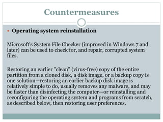 Countermeasures
 Operating system reinstallation
Microsoft's System File Checker (improved in Windows 7 and
later) can be used to check for, and repair, corrupted system
files.
Restoring an earlier "clean" (virus-free) copy of the entire
partition from a cloned disk, a disk image, or a backup copy is
one solution—restoring an earlier backup disk image is
relatively simple to do, usually removes any malware, and may
be faster than disinfecting the computer—or reinstalling and
reconfiguring the operating system and programs from scratch,
as described below, then restoring user preferences.
 