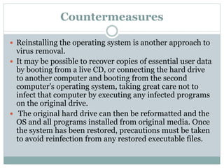 Countermeasures
 Reinstalling the operating system is another approach to
virus removal.
 It may be possible to recover copies of essential user data
by booting from a live CD, or connecting the hard drive
to another computer and booting from the second
computer's operating system, taking great care not to
infect that computer by executing any infected programs
on the original drive.
 The original hard drive can then be reformatted and the
OS and all programs installed from original media. Once
the system has been restored, precautions must be taken
to avoid reinfection from any restored executable files.
 