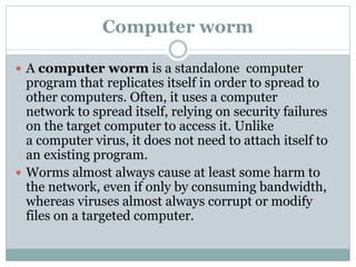 Computer worm
 A computer worm is a standalone computer
program that replicates itself in order to spread to
other computers. Often, it uses a computer
network to spread itself, relying on security failures
on the target computer to access it. Unlike
a computer virus, it does not need to attach itself to
an existing program.
 Worms almost always cause at least some harm to
the network, even if only by consuming bandwidth,
whereas viruses almost always corrupt or modify
files on a targeted computer.
 