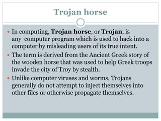 Trojan horse
 In computing, Trojan horse, or Trojan, is
any computer program which is used to hack into a
computer by misleading users of its true intent.
 The term is derived from the Ancient Greek story of
the wooden horse that was used to help Greek troops
invade the city of Troy by stealth.
 Unlike computer viruses and worms, Trojans
generally do not attempt to inject themselves into
other files or otherwise propagate themselves.
 