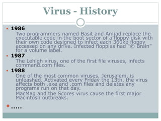 Virus - History
 1986
Two programmers named Basit and Amjad replace the
executable code in the boot sector of a floppy disk with
their own code designed to infect each 360kb floppy
accessed on any drive. Infected floppies had “© Brain”
for a volume label.
 1987
The Lehigh virus, one of the first file viruses, infects
command.com files.
 1988
One of the most common viruses, Jerusalem, is
unleashed. Activated every Friday the 13th, the virus
affects both .exe and .com files and deletes any
programs run on that day.
MacMag and the Scores virus cause the first major
Macintosh outbreaks.
.....
 