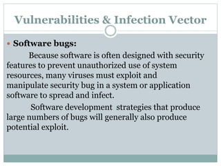 Vulnerabilities & Infection Vector
 Software bugs:
Because software is often designed with security
features to prevent unauthorized use of system
resources, many viruses must exploit and
manipulate security bug in a system or application
software to spread and infect.
Software development strategies that produce
large numbers of bugs will generally also produce
potential exploit.
 