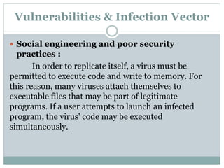 Vulnerabilities & Infection Vector
 Social engineering and poor security
practices :
In order to replicate itself, a virus must be
permitted to execute code and write to memory. For
this reason, many viruses attach themselves to
executable files that may be part of legitimate
programs. If a user attempts to launch an infected
program, the virus' code may be executed
simultaneously.
 
