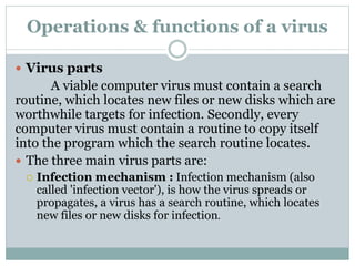Operations & functions of a virus
 Virus parts
A viable computer virus must contain a search
routine, which locates new files or new disks which are
worthwhile targets for infection. Secondly, every
computer virus must contain a routine to copy itself
into the program which the search routine locates.
 The three main virus parts are:
 Infection mechanism : Infection mechanism (also
called 'infection vector'), is how the virus spreads or
propagates, a virus has a search routine, which locates
new files or new disks for infection.
 