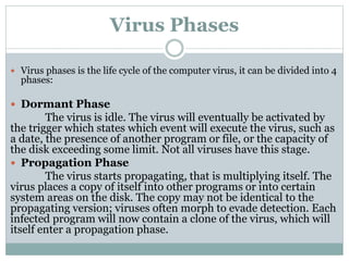 Virus Phases
 Virus phases is the life cycle of the computer virus, it can be divided into 4
phases:
 Dormant Phase
The virus is idle. The virus will eventually be activated by
the trigger which states which event will execute the virus, such as
a date, the presence of another program or file, or the capacity of
the disk exceeding some limit. Not all viruses have this stage.
 Propagation Phase
The virus starts propagating, that is multiplying itself. The
virus places a copy of itself into other programs or into certain
system areas on the disk. The copy may not be identical to the
propagating version; viruses often morph to evade detection. Each
infected program will now contain a clone of the virus, which will
itself enter a propagation phase.
 