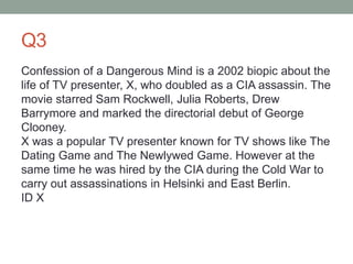 Q3
Confession of a Dangerous Mind is a 2002 biopic about the
life of TV presenter, X, who doubled as a CIA assassin. The
movie starred Sam Rockwell, Julia Roberts, Drew
Barrymore and marked the directorial debut of George
Clooney.
X was a popular TV presenter known for TV shows like The
Dating Game and The Newlywed Game. However at the
same time he was hired by the CIA during the Cold War to
carry out assassinations in Helsinki and East Berlin.
ID X
 
