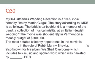 Q30
My X-Girlfriend's Wedding Reception is a 1999 indie
comedy film by Martin Guigui. The story according to IMDB
is as follows: 'The bride's ex-boyfriend is a member of the
band, a collection of musical misfits, at an Italian-Jewish
wedding." The movie was shot entirely in Vermont on a
measly budget of $500,000.
The most notable celebrity appearance in the movie is
_______, in the role of Rabbi Manny Shevitz. _________ is
also known for his album We Shall Overcome which
includes folk music and spoken word which was narrated
by _______. FITB
 