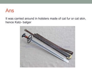 Ans
It was carried around in holsters made of cat fur or cat skin,
hence Katz- balger
 
