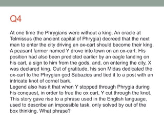 Q4
At one time the Phrygians were without a king. An oracle at
Telmissus (the ancient capital of Phrygia) decreed that the next
man to enter the city driving an ox-cart should become their king.
A peasant farmer named Y drove into town on an ox-cart. His
position had also been predicted earlier by an eagle landing on
his cart, a sign to him from the gods, and, on entering the city, X
was declared king. Out of gratitude, his son Midas dedicated the
ox-cart to the Phrygian god Sabazios and tied it to a post with an
intricate knot of cornel bark.
Legend also has it that when Y stopped through Phrygia during
his conquest, in order to free the ox cart, Y cut through the knot.
This story gave rise to a phrase used in the English language,
used to describe an impossible task, only solved by out of the
box thinking. What phrase?
 