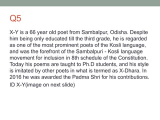 Q5
X-Y is a 66 year old poet from Sambalpur, Odisha. Despite
him being only educated till the third grade, he is regarded
as one of the most prominent poets of the Kosli language,
and was the forefront of the Sambalpuri - Kosli language
movement for inclusion in 8th schedule of the Constitution.
Today his poems are taught to Ph.D students, and his style
is imitated by other poets in what is termed as X-Dhara. In
2016 he was awarded the Padma Shri for his contributions.
ID X-Y(image on next slide)
 