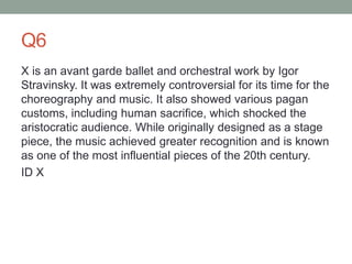 Q6
X is an avant garde ballet and orchestral work by Igor
Stravinsky. It was extremely controversial for its time for the
choreography and music. It also showed various pagan
customs, including human sacrifice, which shocked the
aristocratic audience. While originally designed as a stage
piece, the music achieved greater recognition and is known
as one of the most influential pieces of the 20th century.
ID X
 
