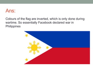 Ans:
Colours of the flag are inverted, which is only done during
wartime. So essentially Facebook declared war in
Philippines
 