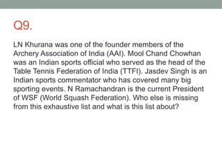 Q9.
LN Khurana was one of the founder members of the
Archery Association of India (AAI). Mool Chand Chowhan
was an Indian sports official who served as the head of the
Table Tennis Federation of India (TTFI). Jasdev Singh is an
Indian sports commentator who has covered many big
sporting events. N Ramachandran is the current President
of WSF (World Squash Federation). Who else is missing
from this exhaustive list and what is this list about?
 