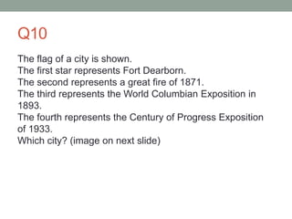 Q10
The flag of a city is shown.
The first star represents Fort Dearborn.
The second represents a great fire of 1871.
The third represents the World Columbian Exposition in
1893.
The fourth represents the Century of Progress Exposition
of 1933.
Which city? (image on next slide)
 