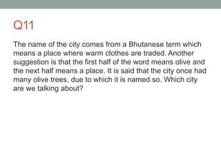 Q11
The name of the city comes from a Bhutanese term which
means a place where warm clothes are traded. Another
suggestion is that the first half of the word means olive and
the next half means a place. It is said that the city once had
many olive trees, due to which it is named so. Which city
are we talking about?
 