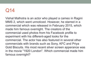 Q14
Vishal Malhotra is an actor who played a cameo in Ragini
MMS 2, which went unnoticed. However, he starred in a
commercial which was released in February 2015, which
made him famous overnight. The creators of the
commercial used photos from his Facebook profile to
experiment with his different-aged looks for the
commercial. The actor has also featured in several other
commercials with brands such as Sony, KFC and Priya
Gold Biscuits. His most recent silver screen apperance was
in the movie "1920 London". Which commercial made him
famous overnight?
 