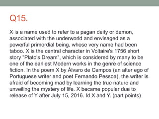Q15.
X is a name used to refer to a pagan deity or demon,
associated with the underworld and envisaged as a
powerful primordial being, whose very name had been
taboo. X is the central character in Voltaire's 1756 short
story "Plato's Dream", which is considered by many to be
one of the earliest Modern works in the genre of science
fiction. In the poem X by Álvaro de Campos (an alter ego of
Portuguese writer and poet Fernando Pessoa), the writer is
afraid of becoming mad by learning the true nature and
unveiling the mystery of life. X became popular due to
release of Y after July 15, 2016. Id X and Y. (part points)
 