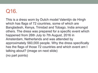 Q16.
This is a dress worn by Dutch model Valentijn de Hingh
which has flags of 72 countries, some of which are
Bangladesh, Kenya, Trinidad and Tobago, India amongst
others. The dress was prepared for a specific event which
happened from 26th July to 7th August, 2016 in
Amsterdam, Netherlands and was attended by
approximately 560,000 people. Why the dress specifically
has the flags of those 72 countries and which event am I
talking about? (image on next slide)
(no part points)
 