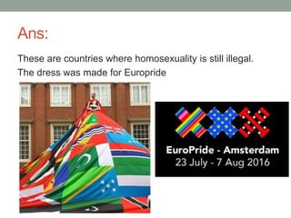 Ans:
These are countries where homosexuality is still illegal.
The dress was made for Europride
 