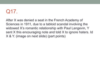 Q17.
After X was denied a seat in the French Academy of
Sciences in 1911, due to a tabloid scandal involving the
widowed X’s romantic relationship with Paul Langevin, Y
sent X this encouraging note and told X to ignore haters. Id
X & Y. (image on next slide) (part points)
 