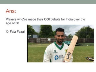 Ans:
Players who've made their ODI debuts for India over the
age of 30
X- Faiz Fazal
 