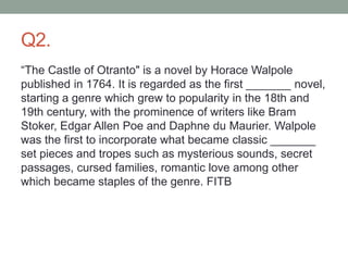 Q2.
“The Castle of Otranto" is a novel by Horace Walpole
published in 1764. It is regarded as the first _______ novel,
starting a genre which grew to popularity in the 18th and
19th century, with the prominence of writers like Bram
Stoker, Edgar Allen Poe and Daphne du Maurier. Walpole
was the first to incorporate what became classic _______
set pieces and tropes such as mysterious sounds, secret
passages, cursed families, romantic love among other
which became staples of the genre. FITB
 