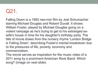 Q21.
Falling Down is a 1993 neo-noir film by Joel Schumacher
starring Michael Douglas and Robert Duvall. It shows
William Foster, played by Michael Douglas going on a
violent rampage as he's trying to get to his estranged ex-
wife's house in time for his daughter's birthday party. The
title of movie draws from the nursery rhyme 'London Bridge
is Falling Down', describing Foster's mental breakdown due
to the pressures of life, poverty, economy and
commercialism.
The movie serves as inspiration for the music video of a
2011 song by a prominent American Rock Band. Which
song? (image on next slide)
 