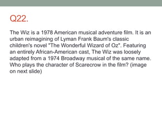 Q22.
The Wiz is a 1978 American musical adventure film. It is an
urban reimagining of Lyman Frank Baum's classic
children's novel "The Wonderful Wizard of Oz". Featuring
an entirely African-American cast, The Wiz was loosely
adapted from a 1974 Broadway musical of the same name.
Who plays the character of Scarecrow in the film? (image
on next slide)
 