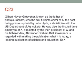 Q23
Gilbert Hovey Grosvenor, known as the father of
photojournalism, was the first full time editor of X, the post
being previously held by John Hyde, a statistician with the
US Department of Agriculture. He was also the first full-time
employee of X, appointed by the then president of X, and
his father-in-law, Alexander Graham Bell. Grosvenor is
regarded with making the publication what it is today, a
leading publication of science and education. ID X
 