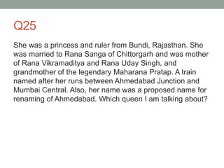 Q25
She was a princess and ruler from Bundi, Rajasthan. She
was married to Rana Sanga of Chittorgarh and was mother
of Rana Vikramaditya and Rana Uday Singh, and
grandmother of the legendary Maharana Pratap. A train
named after her runs between Ahmedabad Junction and
Mumbai Central. Also, her name was a proposed name for
renaming of Ahmedabad. Which queen I am talking about?
 