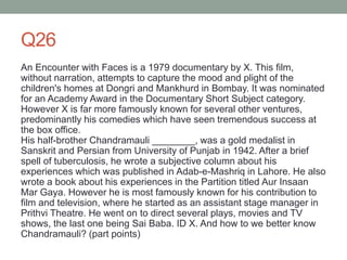 Q26
An Encounter with Faces is a 1979 documentary by X. This film,
without narration, attempts to capture the mood and plight of the
children's homes at Dongri and Mankhurd in Bombay. It was nominated
for an Academy Award in the Documentary Short Subject category.
However X is far more famously known for several other ventures,
predominantly his comedies which have seen tremendous success at
the box office.
His half-brother Chandramauli ________, was a gold medalist in
Sanskrit and Persian from University of Punjab in 1942. After a brief
spell of tuberculosis, he wrote a subjective column about his
experiences which was published in Adab-e-Mashriq in Lahore. He also
wrote a book about his experiences in the Partition titled Aur Insaan
Mar Gaya. However he is most famously known for his contribution to
film and television, where he started as an assistant stage manager in
Prithvi Theatre. He went on to direct several plays, movies and TV
shows, the last one being Sai Baba. ID X. And how to we better know
Chandramauli? (part points)
 