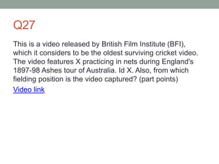 Q27
This is a video released by British Film Institute (BFI),
which it considers to be the oldest surviving cricket video.
The video features X practicing in nets during England's
1897-98 Ashes tour of Australia. Id X. Also, from which
fielding position is the video captured? (part points)
Video link
 