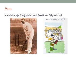 Ans
X - Maharaja Ranjitsinhji and Position - Silly mid off
 